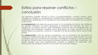 Estilos para resolver conflictos –
conclusión
Las personas pueden recurrir a cinco comportamientos, cuando menos, para
manejar los conflictos, competencia, colaboración, llegar a un acuerdo, evasión y
adaptación, defiriendo en la medida en que satisfacen los intereses de una parte
o de la otra.
La competencia, las personas que recurren a la competencia tratan de satisfacer
sus propios intereses, no están dispuestas a satisfacer los intereses de otros, ni
siquiera en un grado mínimo. Esta estrategia funciona bien en emergencias, en
cuestiones que requieren medidas poco populares, en casos donde una de las
partes tiene una posición correcta, o donde una de las partes tiene mucho más
poder.
La colaboración, procura resolver problemas con el propósito de aumentar al
máximo la satisfacción de las dos partes. Para una buena colaboración hay que
considerar que los conflictos son naturales, manifestar confianza y ser sincero con
los demás, fomenta que toda persona puede ventilar sus actitudes y opiniones. Las
partes pueden usar una colaboración cuando su objetivo es aprender, usar
información de diversas fuentes y encontrar una solución integral.
 