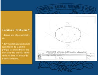 Lámina 6 (Problema 9)
• Trazar una elipse isométri-
ca.
• Tuve complicaciones en la
realización de la elipse
porque las escuadras se me
movían y me era casi impo-
sible realizar los trazos de
manera correcta.
 