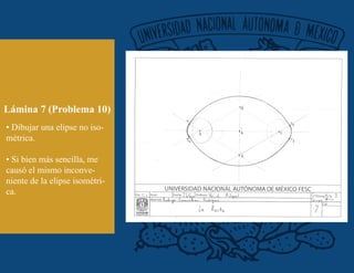 Lámina 7 (Problema 10)
• Dibujar una elipse no iso-
métrica.
• Si bien más sencilla, me
causó el mismo inconve-
niente de la elipse isométri-
ca.
 