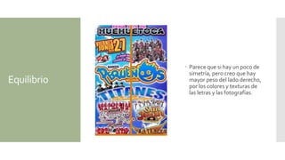 Equilibrio
 Parece que si hay un poco de
simetría, pero creo que hay
mayor peso del lado derecho,
por los colores y texturas de
las letras y las fotografías.
 