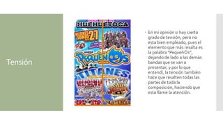 Tensión
 En mi opinión si hay cierto
grado de tensión, pero no
esta bien empleado, pues el
elemento que más resalta es
la palabra “Pequeñs”,
dejando de lado a las demás
bandas que se van a
presentar, y por lo que
entendí, la tensión también
hace que resalten todas las
partes de toda la
composición, haciendo que
esta llame la atención.
 
