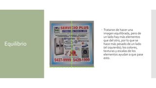Equilibrio
 Trataron de hacer una
imagen equilibrada, pero de
un lado hay más elementos
que del otro, por lo que se
hace más pesado de un lado
(el izquierdo); los colores,
texturas y escalas de los
elementos ayudan a que pase
esto.
 