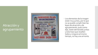 Atracción y
agrupamiento
 Los elementos de la imagen
están muy juntos, por lo que
no se puede cumplir bien las
leyes de atracción y de
agrupamiento, pues como
dije, están demasiado juntos
y esto hace que resalten
todos y ninguno al mismo
tiempo, no hay una armonía.
 