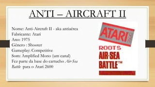 ANTI – AIRCRAFT II
Nome: Anti-Aircraft II - aka antiaérea
Fabricante: Atari
Ano: 1975
Gênero : Shooter
Gameplay: Competitive
Som: Amplified Mono (um canal)
Fez parte da base do cartucho Air-Sea
Battle para o Atari 2600
 