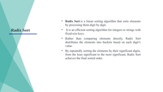 • Radix Sort is a linear sorting algorithm that sorts elements
by processing them digit by digit.
• It is an efficient sorting algorithm for integers or strings with
fixed-size keys.
• Rather than comparing elements directly, Radix Sort
distributes the elements into buckets based on each digit’s
value.
• By repeatedly sorting the elements by their significant digits,
from the least significant to the most significant, Radix Sort
achieves the final sorted order.
Radix Sort
 