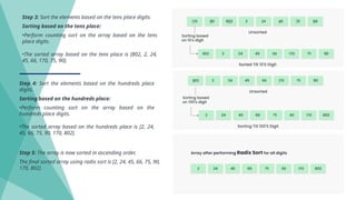 Step 3: Sort the elements based on the tens place digits.
Sorting based on the tens place:
•Perform counting sort on the array based on the tens
place digits.
•The sorted array based on the tens place is [802, 2, 24,
45, 66, 170, 75, 90].
Step 4: Sort the elements based on the hundreds place
digits.
Sorting based on the hundreds place:
•Perform counting sort on the array based on the
hundreds place digits.
•The sorted array based on the hundreds place is [2, 24,
45, 66, 75, 90, 170, 802].
Step 5: The array is now sorted in ascending order.
The final sorted array using radix sort is [2, 24, 45, 66, 75, 90,
170, 802].
 