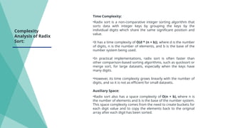 Time Complexity:
•Radix sort is a non-comparative integer sorting algorithm that
sorts data with integer keys by grouping the keys by the
individual digits which share the same significant position and
value.
•It has a time complexity of O(d * (n + b)), where d is the number
of digits, n is the number of elements, and b is the base of the
number system being used.
•In practical implementations, radix sort is often faster than
other comparison-based sorting algorithms, such as quicksort or
merge sort, for large datasets, especially when the keys have
many digits.
•However, its time complexity grows linearly with the number of
digits, and so it is not as efficient for small datasets.
Auxiliary Space:
•Radix sort also has a space complexity of O(n + b), where n is
the number of elements and b is the base of the number system.
This space complexity comes from the need to create buckets for
each digit value and to copy the elements back to the original
array after each digit has been sorted.
Complexity
Analysis of Radix
Sort:
 