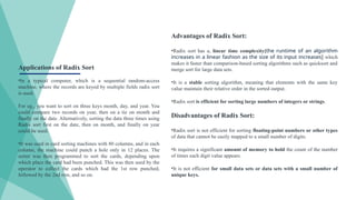 Advantages of Radix Sort:
•Radix sort has a, linear time complexity[the runtime of an algorithm
increases in a linear fashion as the size of its input increases] which
makes it faster than comparison-based sorting algorithms such as quicksort and
merge sort for large data sets.
•It is a stable sorting algorithm, meaning that elements with the same key
value maintain their relative order in the sorted output.
•Radix sort is efficient for sorting large numbers of integers or strings.
Disadvantages of Radix Sort:
•Radix sort is not efficient for sorting floating-point numbers or other types
of data that cannot be easily mapped to a small number of digits.
•It requires a significant amount of memory to hold the count of the number
of times each digit value appears.
•It is not efficient for small data sets or data sets with a small number of
unique keys.
Applications of Radix Sort
•In a typical computer, which is a sequential random-access
machine, where the records are keyed by multiple fields radix sort
is used.
For eg., you want to sort on three keys month, day, and year. You
could compare two records on year, then on a tie on month and
finally on the date. Alternatively, sorting the data three times using
Radix sort first on the date, then on month, and finally on year
could be used.
•It was used in card sorting machines with 80 columns, and in each
column, the machine could punch a hole only in 12 places. The
sorter was then programmed to sort the cards, depending upon
which place the card had been punched. This was then used by the
operator to collect the cards which had the 1st row punched,
followed by the 2nd row, and so on.
 