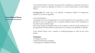 Lower Bound Theory Concept is based upon the calculation of minimum time that is
required to execute an algorithm is known as a lower bound theory or Base Bound
Theory.
Concept/Aim: The main aim is to calculate a minimum number of comparisons
required to execute an algorithm.
Lower bound theory-
According to the lower bound theory, for a lower bound (Ln) of an algorithm, it is not
possible to have any algorithm (for a common problem) whose time Complexity is
Less than L(n) for random input.
Once lower bound is calculated, then we can compare it with the actual complexity of
the algorithms & if their Order are same then we con declare our algorithm as optimal.
Lower Bound Theory uses a number of methods/techniques to find out the lower
bound.
Techniques:
1.Comparisons Trees.
2.Oracle and adversary argument
3.Techniques for Algebraic Problem
Lower Bound Theory
 