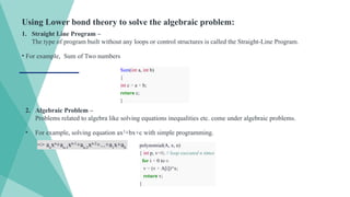 Using Lower bond theory to solve the algebraic problem:
1. Straight Line Program –
The type of program built without any loops or control structures is called the Straight-Line Program.
• For example, Sum of Two numbers
Sum(int a, int b)
{
int c = a + b;
return c;
}
2. Algebraic Problem –
Problems related to algebra like solving equations inequalities etc. come under algebraic problems.
• For example, solving equation ax2
+bx+c with simple programming.
=> an
xn
+an-1
xn-1
+an-2
xn-2
+...+a1
x+a0 polynomial(A, x, n)
{ int p, v=0; // loop executed n times
for i = 0 to n
v = (v + A[i])*x;
return v;
}
 