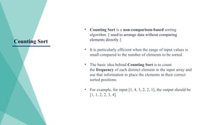 Counting Sort
• Counting Sort is a non-comparison-based sorting
algorithm. [ used to arrange data without comparing
elements directly.]
• It is particularly efficient when the range of input values is
small compared to the number of elements to be sorted.
• The basic idea behind Counting Sort is to count
the frequency of each distinct element in the input array and
use that information to place the elements in their correct
sorted positions.
• For example, for input [1, 4, 3, 2, 2, 1], the output should be
[1, 1, 2, 2, 3, 4].
 