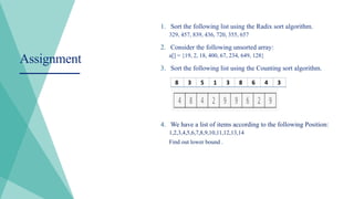 1. Sort the following list using the Radix sort algorithm.
329, 457, 839, 436, 720, 355, 657
2. Consider the following unsorted array:
a[] = {19, 2, 18, 400, 67, 234, 649, 128}
3. Sort the following list using the Counting sort algorithm.
4. We have a list of items according to the following Position:
1,2,3,4,5,6,7,8,9,10,11,12,13,14
Find out lower bound .
Assignment
 