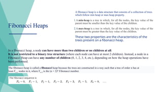 A fibonacci heap is a data structure that consists of a collection of trees
which follow min heap or max heap property.
1.A min-heap is a tree in which, for all the nodes, the key value of the
parent must be smaller than the key value of the children.
2.A max-heap is a tree in which, for all the nodes, the key value of the
parent must be greater than the key value of the children.
These two properties are the characteristics of the
trees present on a fibonacci heap.
Fibonacci Heaps
In a fibonacci heap, a node can have more than two children or no children at all.
It is not restricted to a binary tree structure (where each node can have at most 2 children). Instead, a node in a
Fibonacci Heap can have any number of children (0, 1, 2, 3, 4, etc.), depending on how the heap operations have
been performed.
The fibonacci heap is called a fibonacci heap because the trees are constructed in a way such that a tree of order n has at
least Fn+2
nodes in it, where Fn+2
is the (n + 2)th
Fibonacci number.
 