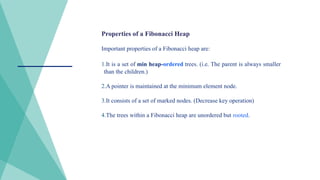 Properties of a Fibonacci Heap
Important properties of a Fibonacci heap are:
1.It is a set of min heap-ordered trees. (i.e. The parent is always smaller
than the children.)
2.A pointer is maintained at the minimum element node.
3.It consists of a set of marked nodes. (Decrease key operation)
4.The trees within a Fibonacci heap are unordered but rooted.
 