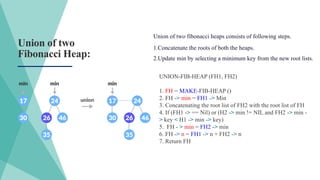 Union of two
Fibonacci Heap:
UNION-FIB-HEAP (FH1, FH2)
1. FH = MAKE-FIB-HEAP ()
2. FH -> min = FH1 -> Min
3. Concatenating the root list of FH2 with the root list of FH
4. If (FH1 -> == Nil) or (H2 -> min != NIL and FH2 -> min -
> key < H1 -> min -> key)
5. FH - > min = FH2 -> min
6. FH -> n = FH1 -> n + FH2 -> n
7. Return FH
Union of two fibonacci heaps consists of following steps.
1.Concatenate the roots of both the heaps.
2.Update min by selecting a minimum key from the new root lists.
 