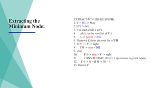 Extracting the
Minimum Node:
EXTRACT-MIN-FIB-HEAP (FH)
1. Y = FH -> Min
2. If Y != NIL
3. For each child x of Y
4. add x to the root list of FH
5. x -> parent = NIL
6. Remove Z from the root list of FH
7. If Y == Y -> right
8. FH -> min = NIL
9. else
10. FH -> min = Y -> right
11. CONSOLIDATE (FH) // Explanation is given below
12. FH -> N = (FH -> N) - 1
13. Return Y
 