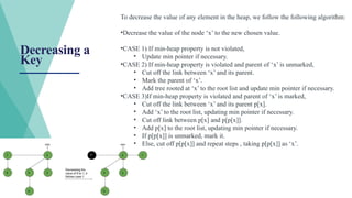 Decreasing a
Key
To decrease the value of any element in the heap, we follow the following algorithm:
•Decrease the value of the node ‘x’ to the new chosen value.
•CASE 1) If min-heap property is not violated,
• Update min pointer if necessary.
•CASE 2) If min-heap property is violated and parent of ‘x’ is unmarked,
• Cut off the link between ‘x’ and its parent.
• Mark the parent of ‘x’.
• Add tree rooted at ‘x’ to the root list and update min pointer if necessary.
•CASE 3)If min-heap property is violated and parent of ‘x’ is marked,
• Cut off the link between ‘x’ and its parent p[x].
• Add ‘x’ to the root list, updating min pointer if necessary.
• Cut off link between p[x] and p[p[x]].
• Add p[x] to the root list, updating min pointer if necessary.
• If p[p[x]] is unmarked, mark it.
• Else, cut off p[p[x]] and repeat steps , taking p[p[x]] as ‘x’.
 