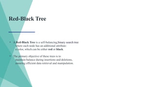 Red-Black Tree
• A Red-Black Tree is a self-balancing binary search tree
where each node has an additional attribute:
a color, which can be either red or black.
• The primary objective of these trees is to
maintain balance during insertions and deletions,
ensuring efficient data retrieval and manipulation.
 