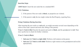 Insertion Steps
1.BST Insert: Insert the new node like in a standard BST.
2.Fix Violations:
2. If the parent of the new node is black, no properties are violated.
3. If the parent is red, the tree might violate the Red Property, requiring fixes.
Fixing Violations During Insertion
After inserting the new node as a red node, we might encounter several cases depending on the
colors of the node’s parent and uncle (the sibling of the parent):
•Case 1: Uncle is Red: Recolor the parent and uncle to black, and the grandparent to red. Then
move up the tree to check for further violations.
•Case 2: Uncle is Black:
• Sub-case 2.1: Node is a right child: Perform a left rotation on the parent.
• Sub-case 2.2: Node is a left child: Perform a right rotation on the grandparent and recolor
appropriately.
 