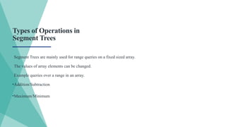 Segment Trees are mainly used for range queries on a fixed sized array.
The values of array elements can be changed.
Example queries over a range in an array.
•Addition/Subtraction
•Maximum/Minimum
Types of Operations in
Segment Trees
 
