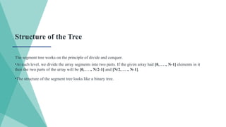 Structure of the Tree
The segment tree works on the principle of divide and conquer.
•At each level, we divide the array segments into two parts. If the given array had [0, . . ., N-1] elements in it
then the two parts of the array will be [0, . . ., N/2-1] and [N/2, . . ., N-1].
•The structure of the segment tree looks like a binary tree.
 
