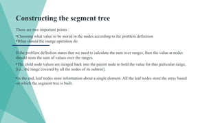 Constructing the segment tree
There are two important points :
•Choosing what value to be stored in the nodes according to the problem definition
•What should the merge operation do
If the problem definition states that we need to calculate the sum over ranges, then the value at nodes
should store the sum of values over the ranges.
•The child node values are merged back into the parent node to hold the value for that particular range,
[i.e., the range covered by all the nodes of its subtree].
•In the end, leaf nodes store information about a single element. All the leaf nodes store the array based
on which the segment tree is built.
 