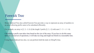 Fenwick Tree
Binary Indexed Tree also called Fenwick Tree provides a way to represent an array of numbers in
an array, allowing prefix sums to be calculated efficiently.
For example, an array is [2, 3, -1, 0, 6] the length 3 prefix [2, 3, -1] with sum 2 + 3 + -1 = 4).
Calculating a prefix sum takes time based on the size of the array. If you have to do this many
times in a mixed set of operations, it will take too long and might not finish in a reasonable time.
Using binary Indexed tree also, we can perform both the tasks in O(logN) time.
 