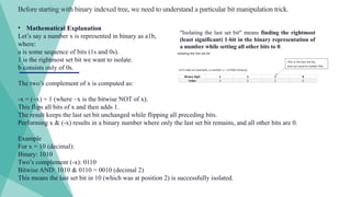 Before starting with binary indexed tree, we need to understand a particular bit manipulation trick.
"Isolating the last set bit" means finding the rightmost
(least significant) 1-bit in the binary representation of
a number while setting all other bits to 0.
• Mathematical Explanation
Let’s say a number x is represented in binary as a1b,
where:
a is some sequence of bits (1s and 0s).
1 is the rightmost set bit we want to isolate.
b consists only of 0s.
The two’s complement of x is computed as:
-x = (~x) + 1 (where ~x is the bitwise NOT of x).
This flips all bits of x and then adds 1.
The result keeps the last set bit unchanged while flipping all preceding bits.
Performing x & (-x) results in a binary number where only the last set bit remains, and all other bits are 0.
Example
For x = 10 (decimal):
Binary: 1010
Two’s complement (-x): 0110
Bitwise AND: 1010 & 0110 = 0010 (decimal 2)
This means the last set bit in 10 (which was at position 2) is successfully isolated.
 