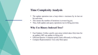 Time Complexity Analysis
• The update operation runs a loop where x increases by its last set
bit each time.
• This means the number of iterations is at most log (n).
₂
• Thus, both update and query operations run in O(log (n)) time.
₂
Why Use Binary Indexed Tree?
• Fast Updates: Unlike a prefix sum array (which takes O(n) time for
an update), BIT can update in O(log (n)).
₂
• Efficient Queries: Computes prefix sums efficiently in O(log (n)).
₂
• Compact Representation: Uses only O(n) space.
 