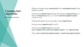 Counting Sort
Algorithm:
•Declare an auxiliary array countArray[] of size max(inputArray[])+1 and
initialize it with 0.
•Traverse array inputArray[] and map each element of inputArray[] as an
index of countArray[] array, i.e., execute countArray[inputArray[i]]+
+ for 0 <= i < N.
•Calculate the prefix sum at every index of array inputArray[].
•Create an array outputArray[] of size N.
•Traverse array inputArray[] from end and
update outputArray[ countArray[ inputArray[i] ] – 1] = inputArray[i].
•Also, update countArray[ inputArray[i] ] = countArray[ inputArray[i] ]
.
 