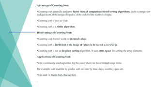 Advantage of Counting Sort:
•Counting sort generally performs faster than all comparison-based sorting algorithms, such as merge sort
and quicksort, if the range of input is of the order of the number of input.
•Counting sort is easy to code
•Counting sort is a stable algorithm.
Disadvantage of Counting Sort:
•Counting sort doesn’t work on decimal values.
•Counting sort is inefficient if the range of values to be sorted is very large.
•Counting sort is not an In-place sorting algorithm, It uses extra space for sorting the array elements.
Applications of Counting Sort:
•It is a commonly used algorithm for the cases where we have limited range items.
For example, sort students by grades, sort a events by time, days, months, years, etc.
•It is used in Radix Sort, Bucket Sort .
.
 