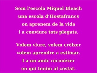 Som l’escola Miquel Bleach
una escola d’Hostafrancs
on aprenem de la vida
i a conviure tots plegats.
Volem viure, volem crèixer
volem aprendre a estimar.
I a un amic reconèxer
en qui tenim al costat.
 