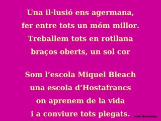 Una il·lusió ens agermana,
fer entre tots un móm millor.
Treballem tots en rotllana
braços oberts, un sol cor
Som l’escola Miquel Bleach
una escola d’Hostafrancs
on aprenem de la vida
i a conviure tots plegats. Joan Bermúdez
 