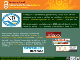 Avalado por su permanencia, periodicidad y calidad de los artículos publicados, entre otros, el LAJSBA  fue incluido en el  Núcleo Básico de Revistas Científicas Argentinas, del CAICYT-CONICET , en el año 2005. Última reevaluación aceptada durante 2010, obteniéndose la máxima calificación posible (33/33 puntos) y su permanencia hasta 2013.  Presencia en distintos directorios y motores de búsqueda: LAJSBA es citada por el  Latindex , el  Directory of Open Access Journals  (DOAJ) y  GeoRef . La AAS, como Editorial Responsable, también ha hecho una presentación para que el LAJSBA sea incluido en la base de datos  Scopus , mayor directorio de literatura científica.  Experiencias de una revista científica de Argentina en la publicación y edición en Acceso Abierto: El Latin American Journal of Sedimentology and Basin Analysis (Tripaldi & Veiga) 