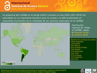 La presencia del LAJSBA en el portal SciELO (versi ó n on-line ISSN 1851-4979) ha redundado en un importante beneficio para la revista y la AAS propiciando un importante incremento de la visibilidad de los art í culos publicados en el LAJSBA  Distribuci ó n regional de visitas al LAJSBA, seg ú n el  Reporte Anual de SciELO 2009 Número de accesos por países 2845 Argentina 1235 Brasil 635 México 502 Estados Unidos  462 España 418 Venezuela 414 Chile 270 Uruguay 270 Colombia 263 Perú Experiencias de una revista científica de Argentina en la publicación y edición en Acceso Abierto: El Latin American Journal of Sedimentology and Basin Analysis (Tripaldi & Veiga) 