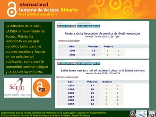 La adhesión de la AAS-LAJSBA al movimiento de Acceso Abierto ha redundado en un gran beneficio tanto para los autores pasados y futuros de los artículos allí publicados, como para la comunidad sedimentológica y la AAS en su conjunto.  Experiencias de una revista científica de Argentina en la publicación y edición en Acceso Abierto: El Latin American Journal of Sedimentology and Basin Analysis (Tripaldi & Veiga) 