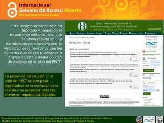 Esta incorporación no sólo ha facilitado y mejorado el tratamiento editorial, sino que también resulta en una herramienta para incrementar la visibilidad de la revista ya que los números que se van publicando a través de este sistema quedan disponibles en el sitio del PPCT. La presencia del LAJSBA en el sitio del PPCT es otro paso significativo en la evolución de la revista y su presencia cada vez mayor en repositorios digitales.  Experiencias de una revista científica de Argentina en la publicación y edición en Acceso Abierto: El Latin American Journal of Sedimentology and Basin Analysis (Tripaldi & Veiga) 