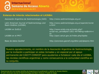 Enlaces de interés relacionados al LAJSBA: Nuestro agradecimiento, en nombre de la Asociaci ó n Argentina de Sedimentolog í a, por la invitaci ó n a participar en estas Jornadas y en especial por el apoyo permanente del CAICYT-CONICET para ayudarnos a fortalecer cada d í a el LAJSBA, las revistas cient í ficas argentinas y como consecuencia a la comunidad cient í fica en su conjunto. Experiencias de una revista científica de Argentina en la publicación y edición en Acceso Abierto: El Latin American Journal of Sedimentology and Basin Analysis (Tripaldi & Veiga) Asociación Argentina de Sedimentología (AAS) http://www.sedimentologia.org.ar/  Latin American Journal of Sedimentology and Basin Análisis (LAJSBA) http://www.sedimentologia.org.ar/spanish/revista.html  LAJSBA en SciELO http://www.scielo.org.ar/scielo.php?script=sci_serial&pid=1851-4979&lng=es&nrm=iso  LAJSBA en el PPCT http://ppct.caicyt.gov.ar/index.php/lajsba  Base de datos GeoRef http://previews.georef.org/dbtw-pd/qbeprev.htm 