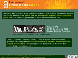 La República Argentina ha tenido una prolongada historia de estudios sedimentológicos que dieron lugar a la realización,  desde 1986 , de las  Reuniones Argentina de Sedimentología (RAS) , reuniones científicas que se realizan desde entonces cada dos años. Próxima RAS 16-19 de mayo de 2012 Ciudad de Salta, Argentina http://www.unsa.edu.ar/ras2012/index.html De las primeras RAS surgió un primer “Comité Argentino de Sedimentología” que sentó las bases para la  creación de la Asociación Argentina de Sedimentología, fundada oficialmente en 1993  con el propósito de estimular el desarrollo de la sedimentología en nuestro país.  Experiencias de una revista científica de Argentina en la publicación y edición en Acceso Abierto: El Latin American Journal of Sedimentology and Basin Analysis (Tripaldi & Veiga) 