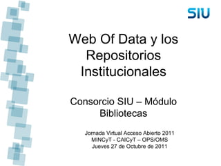Web Of Data y los Repositorios Institucionales Consorcio SIU – Módulo Bibliotecas Jornada Virtual Acceso Abierto 2011 MINCyT - CAICyT – OPS/OMS Jueves 27 de Octubre de 2011 