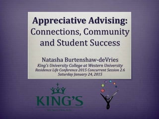 Appreciative Advising:
Connections, Community
and Student Success
Natasha Burtenshaw-deVries
King’s University College at Western University
Residence Life Conference 2015 Concurrent Session 2.6
Saturday January 24, 2015
 