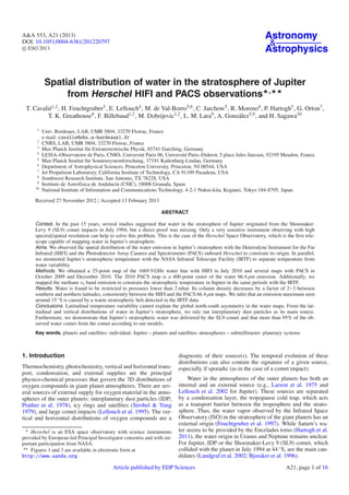 A&A 553, A21 (2013)
DOI: 10.1051/0004-6361/201220797
c ESO 2013
Astronomy
&
Astrophysics
Spatial distribution of water in the stratosphere of Jupiter
from Herschel HIFI and PACS observations ,
T. Cavalié1,2, H. Feuchtgruber3, E. Lellouch4, M. de Val-Borro5,6, C. Jarchow5, R. Moreno4, P. Hartogh5, G. Orton7,
T. K. Greathouse8, F. Billebaud1,2, M. Dobrijevic1,2, L. M. Lara9, A. González5,9, and H. Sagawa10
1
Univ. Bordeaux, LAB, UMR 5804, 33270 Floirac, France
e-mail: cavalie@obs.u-bordeaux1.fr
2
CNRS, LAB, UMR 5804, 33270 Floirac, France
3
Max Planck Institut für Extraterrestrische Physik, 85741 Garching, Germany
4
LESIA–Observatoire de Paris, CNRS, Université Paris 06, Université Paris–Diderot, 5 place Jules Janssen, 92195 Meudon, France
5
Max Planck Institut für Sonnensystemforschung, 37191 Katlenburg-Lindau, Germany
6
Department of Astrophysical Sciences, Princeton University, Princeton, NJ 08544, USA
7
Jet Propulsion Laboratory, California Institute of Technology, CA 91109 Pasadena, USA
8
Southwest Research Institute, San Antonio, TX 78228, USA
9
Instituto de Astrofísica de Andalucía (CSIC), 18008 Granada, Spain
10
National Institute of Information and Communications Technology, 4-2-1 Nukui-kita, Koganei, Tokyo 184-8795, Japan
Received 27 November 2012 / Accepted 13 February 2013
ABSTRACT
Context. In the past 15 years, several studies suggested that water in the stratosphere of Jupiter originated from the Shoemaker-
Levy 9 (SL9) comet impacts in July 1994, but a direct proof was missing. Only a very sensitive instrument observing with high
spectral/spatial resolution can help to solve this problem. This is the case of the Herschel Space Observatory, which is the ﬁrst tele-
scope capable of mapping water in Jupiter’s stratosphere.
Aims. We observed the spatial distribution of the water emission in Jupiter’s stratosphere with the Heterodyne Instrument for the Far
Infrared (HIFI) and the Photodetector Array Camera and Spectrometer (PACS) onboard Herschel to constrain its origin. In parallel,
we monitored Jupiter’s stratospheric temperature with the NASA Infrared Telescope Facility (IRTF) to separate temperature from
water variability.
Methods. We obtained a 25-point map of the 1669.9 GHz water line with HIFI in July 2010 and several maps with PACS in
October 2009 and December 2010. The 2010 PACS map is a 400-point raster of the water 66.4 μm emission. Additionally, we
mapped the methane ν4 band emission to constrain the stratospheric temperature in Jupiter in the same periods with the IRTF.
Results. Water is found to be restricted to pressures lower than 2 mbar. Its column density decreases by a factor of 2−3 between
southern and northern latitudes, consistently between the HIFI and the PACS 66.4 μm maps. We infer that an emission maximum seen
around 15 ◦
S is caused by a warm stratospheric belt detected in the IRTF data.
Conclusions. Latitudinal temperature variability cannot explain the global north-south asymmetry in the water maps. From the lat-
itudinal and vertical distributions of water in Jupiter’s stratosphere, we rule out interplanetary dust particles as its main source.
Furthermore, we demonstrate that Jupiter’s stratospheric water was delivered by the SL9 comet and that more than 95% of the ob-
served water comes from the comet according to our models.
Key words. planets and satellites: individual: Jupiter – planets and satellites: atmospheres – submillimeter: planetary systems
1. Introduction
Thermochemistry, photochemistry, vertical and horizontal trans-
port, condensation, and external supplies are the principal
physico-chemical processes that govern the 3D distributions of
oxygen compounds in giant planet atmospheres. There are sev-
eral sources of external supply for oxygen material in the atmo-
spheres of the outer planets: interplanetary dust particles (IDP;
Prather et al. 1978), icy rings and satellites (Strobel & Yung
1979), and large comet impacts (Lellouch et al. 1995). The ver-
tical and horizontal distributions of oxygen compounds are a
Herschel is an ESA space observatory with science instruments
provided by European-led Principal Investigator consortia and with im-
portant participation from NASA.
Figures 1 and 3 are available in electronic form at
http://www.aanda.org
diagnostic of their source(s). The temporal evolution of these
distributions can also contain the signature of a given source,
especially if sporadic (as in the case of a comet impact).
Water in the atmospheres of the outer planets has both an
internal and an external source (e.g., Larson et al. 1975 and
Lellouch et al. 2002 for Jupiter). These sources are separated
by a condensation layer, the tropopause cold trap, which acts
as a transport barrier between the troposphere and the strato-
sphere. Thus, the water vapor observed by the Infrared Space
Observatory (ISO) in the stratosphere of the giant planets has an
external origin (Feuchtgruber et al. 1997). While Saturn’s wa-
ter seems to be provided by the Enceladus torus (Hartogh et al.
2011), the water origin in Uranus and Neptune remains unclear.
For Jupiter, IDP or the Shoemaker-Levy 9 (SL9) comet, which
collided with the planet in July 1994 at 44 ◦
S, are the main can-
didates (Landgraf et al. 2002; Bjoraker et al. 1996).
Article published by EDP Sciences A21, page 1 of 16
 