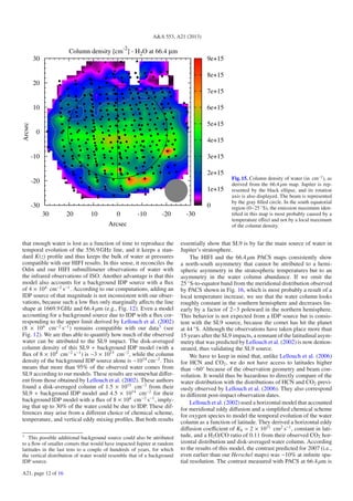 A&A 553, A21 (2013)
Column density [cm-2
] - H2O at 66.4 µm
-30-20-100102030
Arcsec
-30
-20
-10
0
10
20
30
Arcsec
0
1e+15
2e+15
3e+15
4e+15
5e+15
6e+15
7e+15
8e+15
9e+15
Fig. 15. Column density of water (in cm−2
), as
derived from the 66.4 μm map. Jupiter is rep-
resented by the black ellipse, and its rotation
axis is also displayed. The beam is represented
by the gray ﬁlled circle. In the south equatorial
region (0−25 ◦
S), the emission maximum iden-
tiﬁed in this map is most probably caused by a
temperature eﬀect and not by a local maximum
of the column density.
that enough water is lost as a function of time to reproduce the
temporal evolution of the 556.9GHz line, and it keeps a stan-
dard K(z) proﬁle and thus keeps the bulk of water at pressures
compatible with our HIFI results. In this sense, it reconciles the
Odin and our HIFI submillimeter observations of water with
the infrared observations of ISO. Another advantage is that this
model also accounts for a background IDP source with a ﬂux
of 4 × 104
cm−2
s−1
. According to our computations, adding an
IDP source of that magnitude is not inconsistent with our obser-
vations, because such a low ﬂux only marginally aﬀects the line
shape at 1669.9 GHz and 66.4 μm (e.g., Fig. 12). Even a model
accounting for a background source due to IDP with a ﬂux cor-
responding to the upper limit derived by Lellouch et al. (2002)
(8 × 104
cm−2
s−1
) remains compatible with our data3
(see
Fig. 12). We are thus able to quantify how much of the observed
water can be attributed to the SL9 impact. The disk-averaged
column density of this SL9 + background IDP model (with a
ﬂux of 8 × 104
cm−2
s−1
) is ∼3 × 1015
cm−2
, while the column
density of the background IDP source alone is ∼1014
cm−2
. This
means that more than 95% of the observed water comes from
SL9 according to our models. These results are somewhat diﬀer-
ent from those obtained by Lellouch et al. (2002). These authors
found a disk-averaged column of 1.5 × 1015
cm−2
from their
SL9 + background IDP model and 4.5 × 1014
cm−2
for their
background IDP model with a ﬂux of 8 × 104
cm−2
s−1
, imply-
ing that up to 30% of the water could be due to IDP. These dif-
ferences may arise from a diﬀerent choice of chemical scheme,
temperature, and vertical eddy mixing proﬁles. But both results
3
This possible additional background source could also be attributed
to a ﬂow of smaller comets that would have impacted Jupiter at random
latitudes in the last tens to a couple of hundreds of years, for which
the vertical distribution of water would resemble that of a background
IDP source.
essentially show that SL9 is by far the main source of water in
Jupiter’s stratosphere.
The HIFI and the 66.4 μm PACS maps consistently show
a north-south asymmetry that cannot be attributed to a hemi-
spheric asymmetry in the stratospheric temperatures but to an
asymmetry in the water column abundance. If we omit the
25 ◦
S-to-equator band from the meridional distribution observed
by PACS shown in Fig. 16, which is most probably a result of a
local temperature increase, we see that the water column looks
roughly constant in the southern hemisphere and decreases lin-
early by a factor of 2−3 poleward in the northern hemisphere.
This behavior is not expected from a IDP source but is consis-
tent with the SL9 source, because the comet has hit the planet
at 44 ◦
S. Although the observations have taken place more than
15 years after the SL9 impacts, a remnant of the latitudinal asym-
metry that was predicted by Lellouch et al. (2002) is now demon-
strated, thus validating the SL9 source.
We have to keep in mind that, unlike Lellouch et al. (2006)
for HCN and CO2, we do not have access to latitudes higher
than ∼60◦
because of the observation geometry and beam con-
volution. It would thus be hazardous to directly compare of the
water distribution with the distributions of HCN and CO2 previ-
ously observed by Lellouch et al. (2006). They also correspond
to diﬀerent post-impact observation dates.
Lellouch et al. (2002) used a horizontal model that accounted
for meridional eddy diﬀusion and a simpliﬁed chemical scheme
for oxygen species to model the temporal evolution of the water
column as a function of latitude. They derived a horizontal eddy
diﬀusion coeﬃcient of Kh = 2 × 1011
cm2
s−1
, constant in lati-
tude, and a H2O/CO ratio of 0.11 from their observed CO2 hor-
izontal distribution and disk-averaged water column. According
to the results of this model, the contrast predicted for 2007 (i.e.,
even earlier than our Herschel maps) was ∼10% at inﬁnite spa-
tial resolution. The contrast measured with PACS at 66.4 μm is
A21, page 12 of 16
 