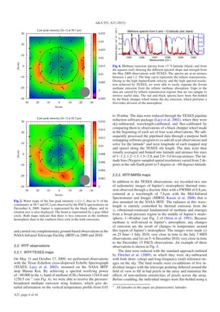 A&A 553, A21 (2013)
Line peak intensity [l/c-1] at 58.7 µm
-30-20-100102030
Arcsec
-30
-20
-10
0
10
20
30
Arcsec
-0.005
0
0.005
0.01
0.015
0.02
0.025
0.03
0.035
Line peak intensity [l/c-1] at 65.2 µm
-30-20-100102030
Arcsec
-30
-20
-10
0
10
20
30
Arcsec
0
0.002
0.004
0.006
0.008
0.01
0.012
0.014
0.016
-30-20-100102030
Arcsec
Line peak intensity [l/c-1] at 65.2 µm
Fig. 2. Water maps of the line peak intensity (=l/c-1, thus in % of the
continuum) at 58.7 and 65.2 μm observed by the PACS spectrometer on
December 8, 2009. Jupiter is represented by the black ellipse, and its
rotation axis is also displayed. The beam is represented by a gray ﬁlled
circle. Both maps indicate that there is less emission in the northern
hemisphere than in the southern (best seen in the limb emission).
and carried out complementary ground-based observations at the
NASA Infrared Telescope Facility (IRTF) in 2009 and 2010.
2.2. IRTF observations
2.2.1. IRTF/TEXES maps
On May 31 and October 17, 2009, we performed observations
with the Texas Echellon cross-dispersed Echelle Spectrograph
(TEXES; Lacy et al. 2002), mounted on the NASA IRTF
atop Mauna Kea. By achieving a spectral resolving power
of ∼80 000 in the ν4 band of methane (CH4) between 1244.8 and
1250.5 cm−1
(see Fig. 4), we were able to resolve the pressure-
broadened methane emission wing features, which give de-
tailed information on the vertical temperature proﬁle from 0.01
Methane spectra from 0 and −13 latitude (red, black)
1245 1246 1247 1248 1249 1250
Wavenumber (cm−1
)
0.0
0.1
0.2
0.3
0.4
Radiance(ergs−1
cm−2
sr−1
/cm−1
)
0.0
0.2
0.4
0.6
0.8
1.0
TelluricTransmission
Fig. 4. Methane emission spectra from 13 ◦
S latitude (black) and from
the equator (red) showing the diﬀerent spectral shape and strength from
the May 2009 observations with TEXES. The spectra are at an airmass
between 1 and 1.2. The blue curve represents the telluric transmission.
Owing to the high Jupiter/Earth velocity and the high spectral resolu-
tion achieved by TEXES, we were able to easily separate the Jovian
methane emission from the telluric methane absorption. Gaps in the
data are caused by telluric transmission regions that are too opaque to
retrieve useful data. The red and black spectra have been ﬂat-ﬁelded
by the black chopper wheel minus the sky emission, which performs a
ﬁrst-order division of the atmosphere.
to 30 mbar. The data were reduced through the TEXES pipeline
reduction software package (Lacy et al. 2002), where they were
sky-subtracted, wavelength-calibrated, and ﬂux-calibrated by
comparing them to observations of a black chopper wheel made
at the beginning of each set of four scan observations. We sub-
sequently processed the pipelined data through a purpose built
remapping software program to co-add all scan observations and
solve for the latitude1
and west longitude of each mapped step
and spaxel along the TEXES slit length. The data were then
zonally averaged and binned into latitude and airmass bin sizes
of 1−1.2, 1.2−1.5, 1.5−2.0, and 2.0−3.0 Jovian airmass. The lat-
itude bins (Nyquist-sampled spatial resolution) varied from 2 de-
grees at the sub-Earth point to 5 degrees at −60 degrees latitude.
2.2.2. IRTF/MIRSI maps
In addition to the TEXES observations, we recorded two sets
of radiometric images of Jupiter’s stratospheric thermal emis-
sion observed through a discrete ﬁlter with a FWHM of 0.8 μm,
centered at a wavelength of 7.8μm with the Mid-Infrared
Spectrometer and Imager (MIRSI; Kassis et al. 2008) that is
also mounted on the NASA IRTF. The radiance at this wave-
length is entirely controlled by thermal emission from the
ν4 vibrational-rotational fundamental of methane and emerges
from a broad pressure region in the middle of Jupiter’s strato-
sphere, 1−40 mbar (see Fig. 2 of Orton et al. 1991). Because
methane is well-mixed in Jupiter’s atmosphere, any changes
of emission are the result of changes in temperature around
this region of Jupiter’s stratosphere. The images were made (i)
on 25 June−1 July 2010, very close in time to the July 7 HIFI
observations, and (ii) on 5−6 December 2010, very close in time
to the December 15 PACS observations. An example of these
observations is shown in Fig. 5.
The data were reduced with the standard approach outlined
by Fletcher et al. (2009), in which they were sky-subtracted
with both short- (chop) and long-frequency (nod) reference im-
ages on the sky. The ﬁnal results were co-additions of ﬁve in-
dividual images with the telescope pointing dithered around the
ﬁeld of view to ﬁll in bad pixels in the array and minimize the
eﬀects of non-uniform sensitivities of pixels across the array.
Before coadding, the individual images were ﬂat-ﬁelded using a
1
All latitudes in this paper are planetocentric latitudes.
A21, page 4 of 16
 