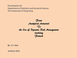 From
Analytical Actuarial
To
the Era of Dynamic Risk Management
involving
Fintech
By C.F. Yam
10 March 2016
Presentation for
Department of Statistics and Actuarial Science
The University of Hong Kong
 
