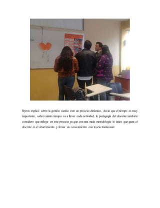 Byron explicó sobre la gestión siendo este un proceso dinámico, decía que el tiempo es muy
importante, saber cuánto tiempo va a llevar cada actividad, le pedagogía del docente también
considero que influye en este proceso ya que con una mala metodología lo único que gana el
docente es el aburrimiento y forzar un conocimiento con teoría tradicional.
 