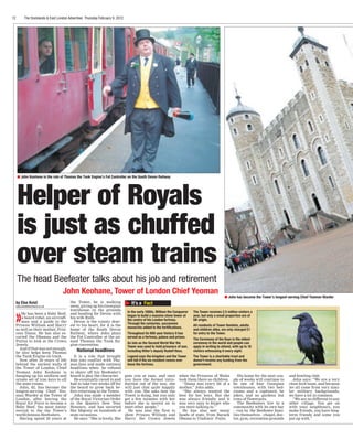 12	 The	Docklands	&	East	London	Advertiser,	Thursday	February	9,	2012
Helper of Royals
is just as chuffed
over steam trains
John Keohane, Tower of London Chief Yeoman
It’s a Fact
In the early 1080s, William the Conqueror
began to build a massive stone tower at
the centre of his London fortress.
Through the centuries, successive
monarchs added to the fortifications.
Throughout its 900-year history it has
served as a fortress, palace and prison.
As late as the Second World War the
Tower was used to hold prisoners of war,
including Hitler’s deputy Rudolf Hess.
Legend says the kingdom and the Tower
will fall if the six resident ravens ever
leave the fortress.
The Tower receives 2.5 million visitors a
year, but only a small proportion are of
UK origin.
All residents of Tower Hamlets, adults
and children alike, are only charged £1
for entry to the Tower.
The Ceremony of the Keys is the oldest
ceremony in the world and people can
apply in writing to attend, with up to 18
visitors witnessing it every night.
The Tower is a charitable trust and
doesn’t receive any funding from the
government.
»He has been a Baby Beef,
a beard rebel, an aircraft-
man and a guide to the
Princes William and Harry
as well as their mother, Prin-
cess Diana. He has also es-
corted the Obamas and the
Putins to look at the Crown
Jewels.
And if that was not enough,
he also helps keep Thomas
the Tank Engine on track.
Now after 20 years of life
behind the ancient walls of
the Tower of London, Chief
Yeoman John Keohane is
hanging up his uniform and
ornate set of iron keys to all
the state rooms.
John, 62, has become the
longest-serving Chief Yeo-
man Warder at the Tower of
London, after leaving the
Royal Air Force to become a
Baby Beef, the most junior
recruit to the the Tower’s
world-famous Beefeaters.
Having spend 20 years at
the Tower, he is walking
away, giving up his Georgian
townhouse in the grounds
and heading for Devon with
his wife Ruth.
Devon is the county dear-
est to his heart, for it is the
home of the South Devon
Railway, where John plays
the Fat Controller at the an-
nual Thomas the Tank En-
gine convention.
National headlines
It is a role that brought
him into conflict with Tho-
mas fans and made national
headlines when he refused
to shave off his Beefeater’s
beard to play the character.
He eventually caved in and
had to take two weeks off for
the beard to grow back be-
fore returning to the Tower.
John was made a member
of the Royal Victorian Order
in the Queen’s New Year
Honours, and has escorted
Her Majesty on hundreds of
state occasions.
He says: “She is lovely. She
puts you at ease, and once
you have the formal intro-
duction out of the way, she
will just chat quite happily
with you. She asks how the
Tower is doing, but you only
get a few minutes with her
before she is moved on to
meet other people.”
He was also the first to
show Princes William and
Harry the Crown Jewels
when the Princess of Wales
took them there as children.
“Diana was every bit of a
mother,” John adds.
“She always wanted the
best for her boys. But she
was always friendly and it
was very easy to forget who
you were talking to.”
He has also met many
heads of state, from Barack
Obama to Vladimir Putin.
His home for the next cou-
ple of weeks will continue to
be one of four Georgian
townhouses, with two bed-
rooms and a cupboard, he
jokes, and no gardens but
rows of flowerpots.
The Beefeaters live in a
community with its own bar
– run by the Beefeater fami-
lies themselves – chapel, doc-
tor, gym, recreation grounds
and bowling club.
John says: “We are a very
close-knit team, and because
we all come from very simi-
lar military backgrounds,
we have a lot in common.
“We are no different to any
other village. You get on
with your neighbours, you
make friends, you have long-
term friends and some you
put up with.”
n John Keohane in the role of Thomas the Tank Engine’s Fat Controller on the South Devon Railway
n John has become the Tower’s longest-serving Chief Yeoman Warder
The	head	Beefeater	talks	about	his	job	and	retirement
by Else Kvist
else.kvist@archant.co.uk
 