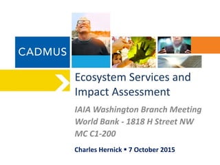 Ecosystem Services and
Impact Assessment
IAIA Washington Branch Meeting
World Bank - 1818 H Street NW
MC C1-200
Charles Hernick  7 October 2015
 