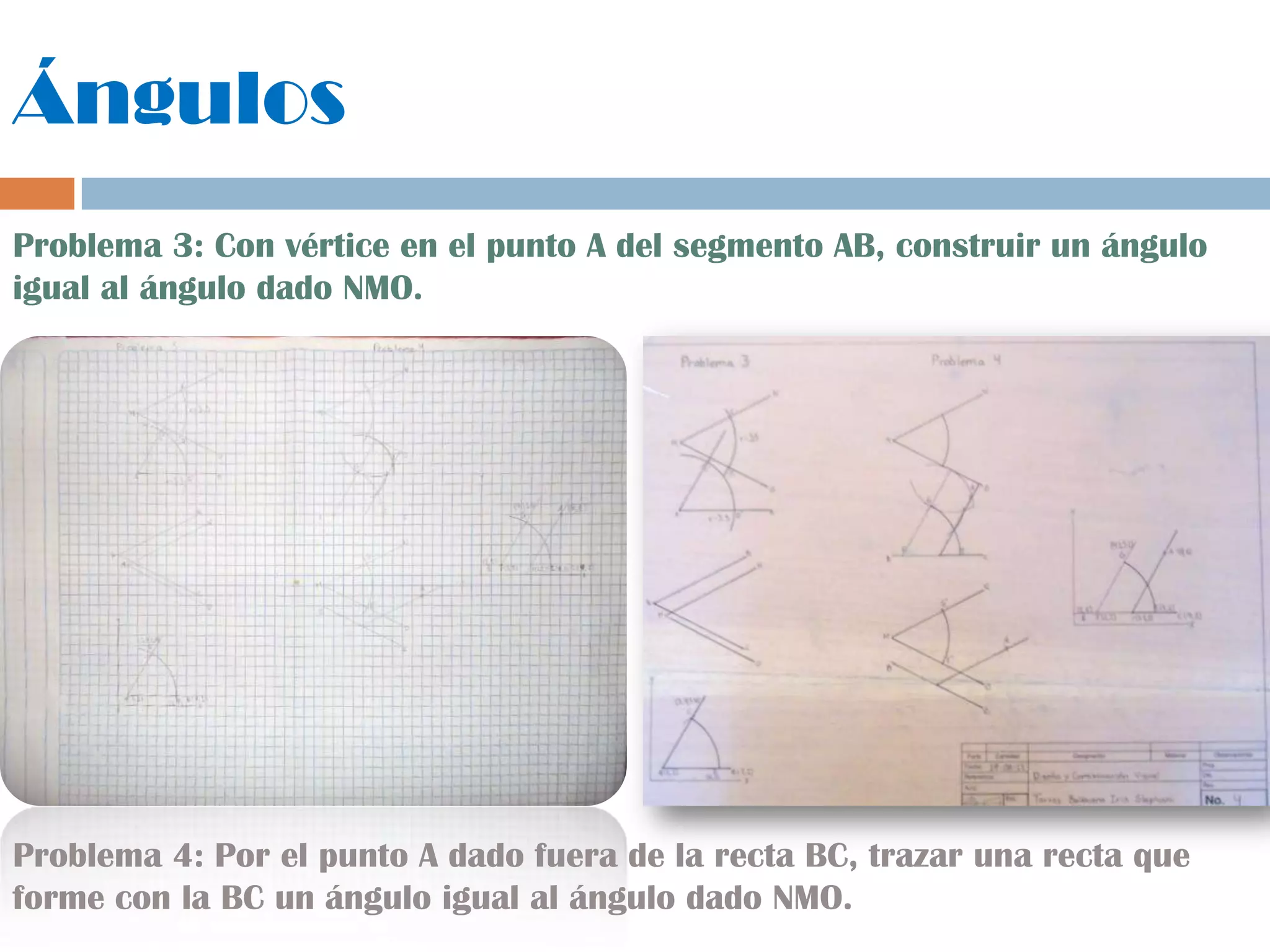 Ángulos
Problema 3: Con vértice en el punto A del segmento AB, construir un ángulo
igual al ángulo dado NMO.
Problema 4: Por el punto A dado fuera de la recta BC, trazar una recta que
forme con la BC un ángulo igual al ángulo dado NMO.