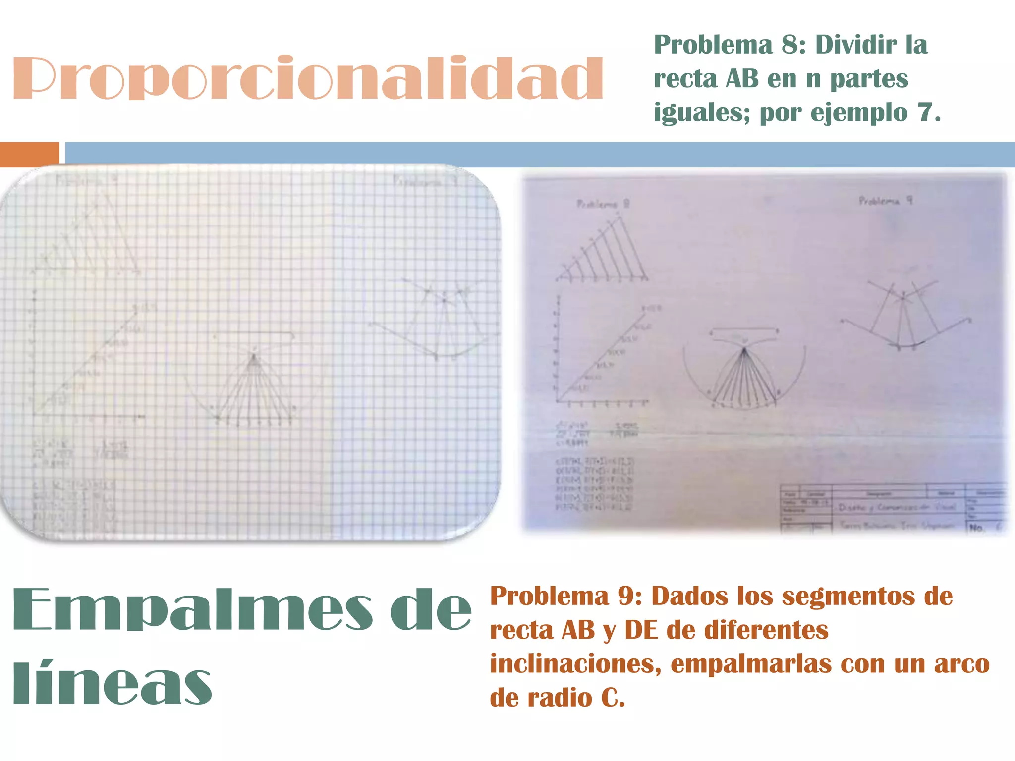 Proporcionalidad
Empalmes de
líneas
Problema 8: Dividir la
recta AB en n partes
iguales; por ejemplo 7.
Problema 9: Dados los segmentos de
recta AB y DE de diferentes
inclinaciones, empalmarlas con un arco
de radio C.
